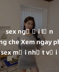 sex người lớn không che Xem ngay phim sex mới nhất với những cảnh nóng hổi không thể bỏ lỡ! Cơ hội tận hưởng những khoảnh khắc đầy kích thích ngay hôm nay!