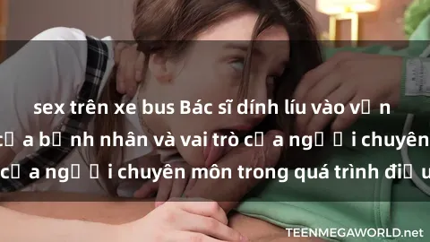 sex trên xe bus Bác sĩ dính líu vào vấn đề sex: Nỗi lo lớn của bệnh nhân và vai trò của người chuyên môn trong quá trình điều trị