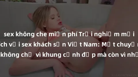 sex không che miễn phí Trải nghiệm mới lạ và đầy kích thích với sex khách sạn Việt Nam: Một chuyến đi đáng nhớ không chỉ vì khung cảnh đẹp mà còn vì những trải nghiệm độc đáo và cuốn hút.