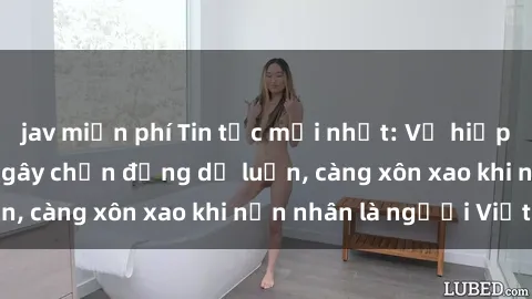 jav miễn phí Tin tức mới nhất: Vụ hiếp dâm tại Việt Nam gây chấn động dư luận, càng xôn xao khi nạn nhân là người Việt