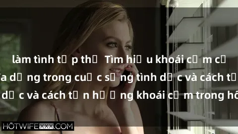 làm tình tập thể Tìm hiểu khoái cảm của bà nội trợ: Sự đa dạng trong cuộc sống tình dục và cách tận hưởng khoái cảm trong hôn nhân