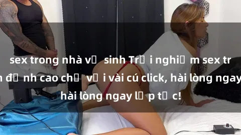 sex trong nhà vệ sinh Trải nghiệm sex trực tuyến đỉnh cao chỉ với vài cú click, hài lòng ngay lập tức!