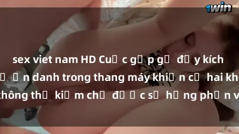 sex viet nam HD Cuộc gặp gỡ đầy kích thích: Mối quan hệ ẩn danh trong thang máy khiến cả hai không thể kiềm chế được sự hưng phấn và khát khao tình dục.