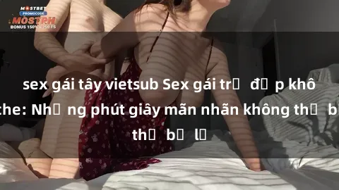 sex gái tây vietsub Sex gái trẻ đẹp không che: Những phút giây mãn nhãn không thể bỏ lỡ