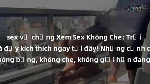 sex vợ chồng Xem Sex Không Che: Trải nghiệm mới lạ và đầy kích thích ngay tại đây! Những cảnh quay nóng bỏng, không che, không giới hạn đang chờ đón bạn. Đừng bỏ lỡ!