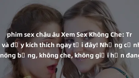 phim sex châu âu Xem Sex Không Che: Trải nghiệm mới lạ và đầy kích thích ngay tại đây! Những cảnh quay nóng bỏng, không che, không giới hạn đang chờ đón bạn. Đừng bỏ lỡ!