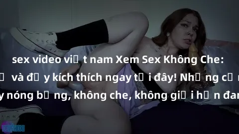 sex video việt nam Xem Sex Không Che: Trải nghiệm mới lạ và đầy kích thích ngay tại đây! Những cảnh quay nóng bỏng, không che, không giới hạn đang chờ đón bạn. Đừng bỏ lỡ!