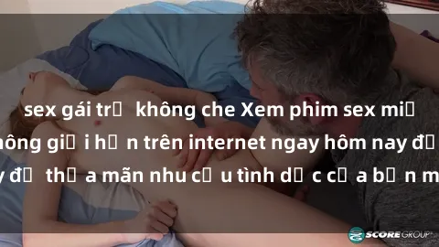 sex gái trẻ không che Xem phim sex miễn phí hoàn toàn không giới hạn trên internet ngay hôm nay để thỏa mãn nhu cầu tình dục của bạn mà không tốn chi phí.