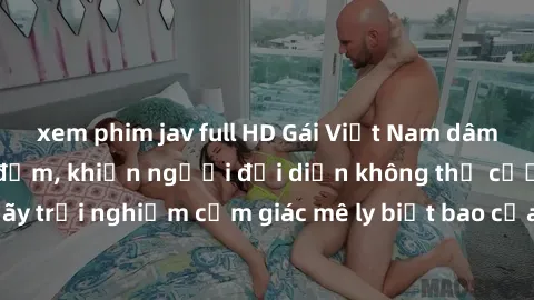 xem phim jav full HD Gái Việt Nam dâm đãng làm tình say đắm, khiến người đối diện không thể cưỡng lại được. Hãy trải nghiệm cảm giác mê ly biết bao của phong cách yêu đương đậm chất dân tộc!