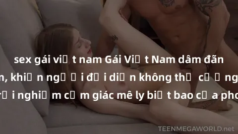 sex gái việt nam Gái Việt Nam dâm đãng làm tình say đắm, khiến người đối diện không thể cưỡng lại được. Hãy trải nghiệm cảm giác mê ly biết bao của phong cách yêu đương đậm chất dân tộc!