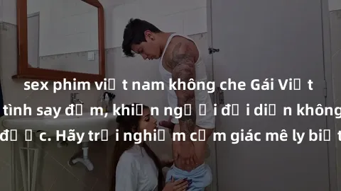 sex phim việt nam không che Gái Việt Nam dâm đãng làm tình say đắm, khiến người đối diện không thể cưỡng lại được. Hãy trải nghiệm cảm giác mê ly biết bao của phong cách yêu đương đậm chất dân tộc!