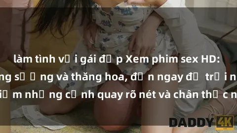 làm tình với gái đẹp Xem phim sex HD: Đỉnh cao của sự sung sướng và thăng hoa, đến ngay để trải nghiệm những cảnh quay rõ nét và chân thực nhất. Hãy cùng khám phá!