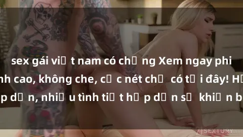 sex gái việt nam có chồng Xem ngay phim sex full HD đỉnh cao, không che, cực nét chỉ có tại đây! Hấp dẫn, nhiều tình tiết hấp dẫn sẽ khiến bạn thỏa mãn đắm say.
