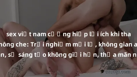 sex việt nam cưỡng hiếp lợi ích khi tham gia sex online không che: Trải nghiệm mới lạ, không gian an toàn, sự sáng tạo không giới hạn, thỏa mãn nhu cầu tình dục của bạn.