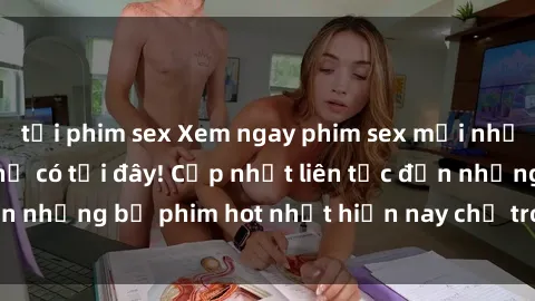 tải phim sex Xem ngay phim sex mới nhất, hấp dẫn nhất chỉ có tại đây! Cập nhật liên tục đến những bộ phim hot nhất hiện nay chỉ trong vài cú click!