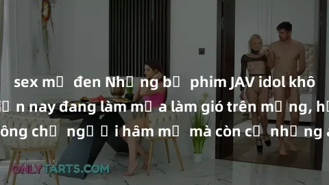 sex mỹ đen Những bộ phim JAV idol không che hot nhất hiện nay đang làm mưa làm gió trên mạng, hấp dẫn không chỉ người hâm mộ mà còn cả những ai mới tìm hiểu về thể loại này!