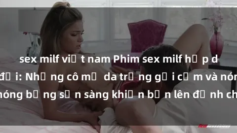 sex milf việt nam Phim sex milf hấp dẫn nhất mọi thời đại: Những cô mẹ da trắng gợi cảm và nóng bỏng sẵn sàng khiến bạn lên đỉnh chỉ trong chớp mắt!