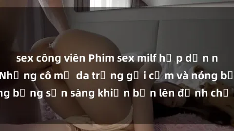 sex công viên Phim sex milf hấp dẫn nhất mọi thời đại: Những cô mẹ da trắng gợi cảm và nóng bỏng sẵn sàng khiến bạn lên đỉnh chỉ trong chớp mắt!