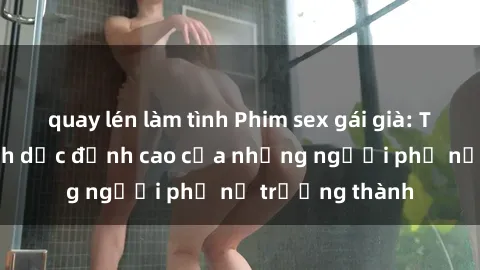 quay lén làm tình Phim sex gái già: Trải nghiệm tình dục đỉnh cao của những người phụ nữ trưởng thành