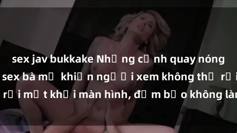 sex jav bukkake Những cảnh quay nóng bỏng trong phim sex bà mẹ khiến người xem không thể rời mắt khỏi màn hình, đảm bảo không làm bạn thất vọng!