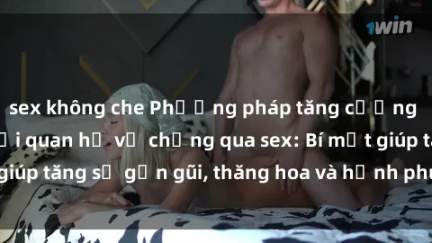 sex không che Phương pháp tăng cường gắn kết trong mối quan hệ vợ chồng qua sex: Bí mật giúp tăng sự gần gũi, thăng hoa và hạnh phúc cho cặp đôi