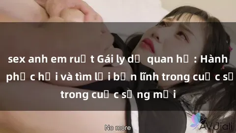 sex anh em ruột Gái ly dị quan hệ: Hành trình tự phục hồi và tìm lại bản lĩnh trong cuộc sống mới