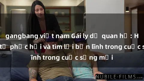 gangbang việt nam Gái ly dị quan hệ: Hành trình tự phục hồi và tìm lại bản lĩnh trong cuộc sống mới