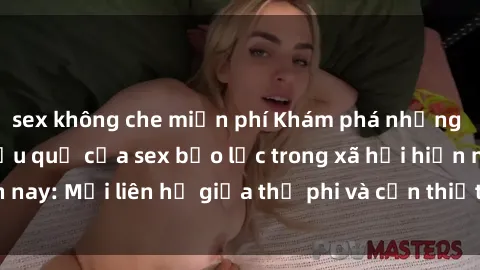 sex không che miễn phí Khám phá những nguyên nhân và hậu quả của sex bạo lực trong xã hội hiện nay: Mối liên hệ giữa thị phi và cần thiết phải ngăn chặn.