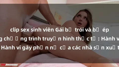 clip sex sinh viên Gái bị trói và bị ép buộc làm tình trong chương trình truyền hình thực tế: Hành vi gây phẫn nộ của các nhà sản xuất và người xem.