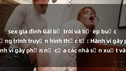 sex gia đình Gái bị trói và bị ép buộc làm tình trong chương trình truyền hình thực tế: Hành vi gây phẫn nộ của các nhà sản xuất và người xem.