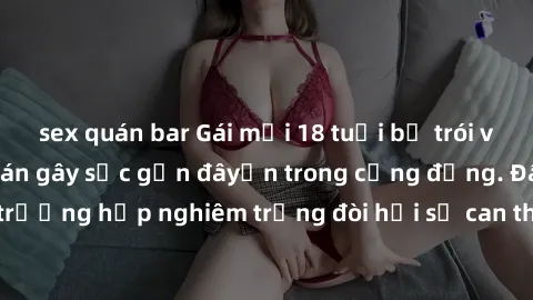 sex quán bar Gái mới 18 tuổi bị trói và bị hiếp dâm: Vụ án gây sốc gần đâyến trong cộng đồng. Đây là một trường hợp nghiêm trọng đòi hỏi sự can thiệp mạnh mẽ từ phía công lý.