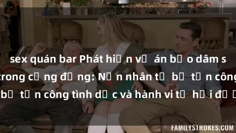sex quán bar Phát hiện vụ án bạo dâm sex gây chấn động trong cộng đồng: Nạn nhân tố bị tấn công tình dục và hành vi tệ hại được tiết lộ