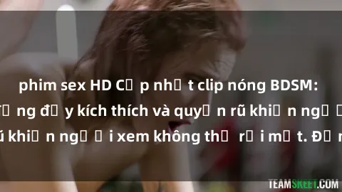 phim sex HD Cập nhật clip nóng BDSM: Những pha hành động đầy kích thích và quyến rũ khiến người xem không thể rời mắt. Đừng bỏ lỡ!