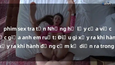 phim sex tra tấn Những hệ lụy của việc có quan hệ tình dục giữa anh em ruột: Điều gì xảy ra khi hành động cấm kỵ diễn ra trong gia đình?