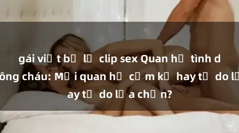gái việt bị lộ clip sex Quan hệ tình dục giữa ông cháu: Mối quan hệ cấm kỵ hay tự do lựa chọn?