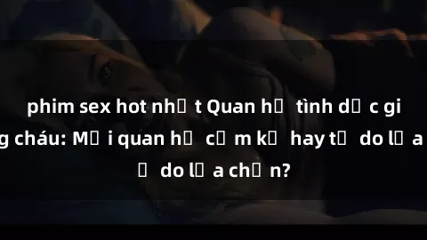 phim sex hot nhất Quan hệ tình dục giữa ông cháu: Mối quan hệ cấm kỵ hay tự do lựa chọn?