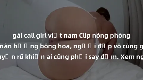 gái call girl việt nam Clip nóng phòng tắm: Hít thở nồng nàn hương bông hoa, người đẹp vô cùng gợi cảm và quyến rũ khiến ai cũng phải say đắm. Xem ngay để trải nghiệm điều đặc biệt!