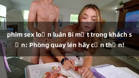 phim sex loạn luân Bí mật trong khách sạn: Phòng quay lén hãy cẩn thận!