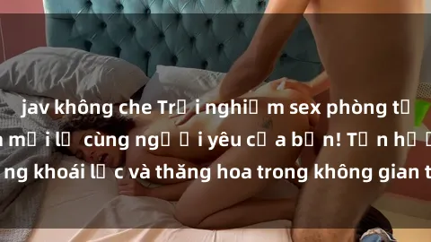 jav không che Trải nghiệm sex phòng tắm đầy kích thích và mới lạ cùng người yêu của bạn! Tận hưởng khoái lạc và thăng hoa trong không gian tắm ấm áp và gợi cảm.