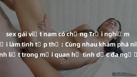 sex gái việt nam có chồng Trải nghiệm cảm xúc mới mẻ với làm tình tập thể: Cùng nhau khám phá niềm vui và sự mãnh liệt trong mối quan hệ tình dục đa người. Hãy thử ngay để biết cảm giác thú vị này!