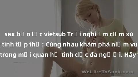 sex bạo lực vietsub Trải nghiệm cảm xúc mới mẻ với làm tình tập thể: Cùng nhau khám phá niềm vui và sự mãnh liệt trong mối quan hệ tình dục đa người. Hãy thử ngay để biết cảm giác thú vị này!