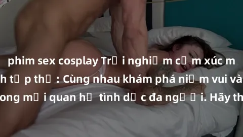 phim sex cosplay Trải nghiệm cảm xúc mới mẻ với làm tình tập thể: Cùng nhau khám phá niềm vui và sự mãnh liệt trong mối quan hệ tình dục đa người. Hãy thử ngay để biết cảm giác thú vị này!