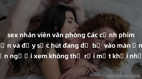 sex nhân viên văn phòng Các cảnh phim sex bukkake hấp dẫn và đầy sức hút đang đổ bộ vào màn ảnh, khiến người xem không thể rời mắt khỏi những cảnh quay đầy kích thích.