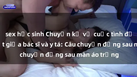 sex học sinh Chuyện kể về cuộc tình đầy nhiệt huyết giữa bác sĩ và y tá: Câu chuyện đằng sau màn áo trắng