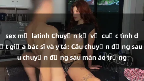 sex mỹ latinh Chuyện kể về cuộc tình đầy nhiệt huyết giữa bác sĩ và y tá: Câu chuyện đằng sau màn áo trắng