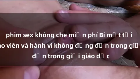 phim sex không che miễn phí Bí mật tội ác: Sex giáo viên và hành vi không đứng đắn trong giới giáo dục