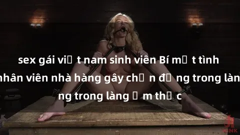 sex gái việt nam sinh viên Bí mật tình dục giữa nhân viên nhà hàng gây chấn động trong làng ẩm thực