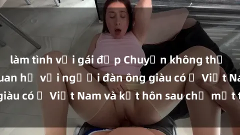 làm tình với gái đẹp Chuyện không thể tin nổi: Gái Tây quan hệ với người đàn ông giàu có ở Việt Nam và kết hôn sau chỉ một tháng
