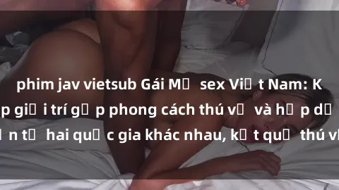 phim jav vietsub Gái Mỹ sex Việt Nam: Khi nền công nghiệp giải trí gặp phong cách thú vị và hấp dẫn từ hai quốc gia khác nhau, kết quả thú vị không thể bỏ qua.