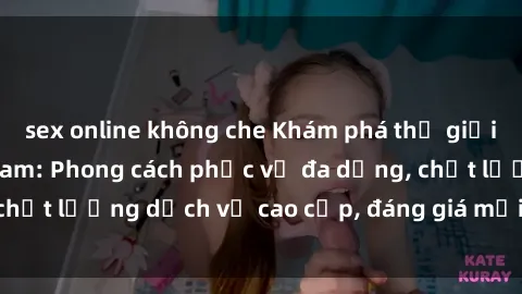 sex online không che Khám phá thế giới của gái gọi Việt Nam: Phong cách phục vụ đa dạng, chất lượng dịch vụ cao cấp, đáng giá mọi khoản chi phí